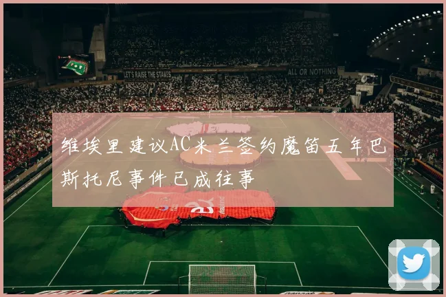 维埃里建议AC米兰签约魔笛五年巴斯托尼事件已成往事
