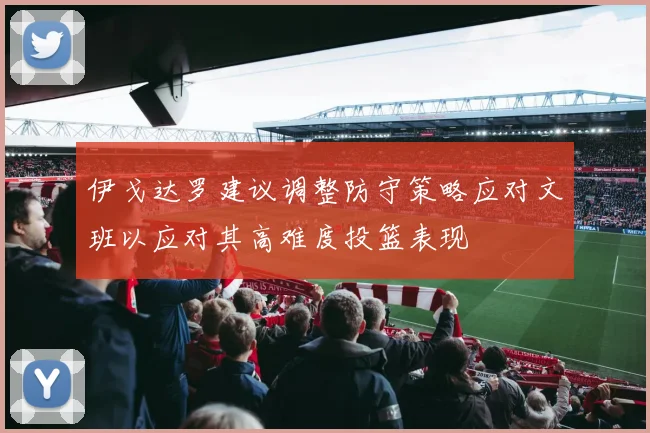 伊戈达罗建议调整防守策略应对文班以应对其高难度投篮表现