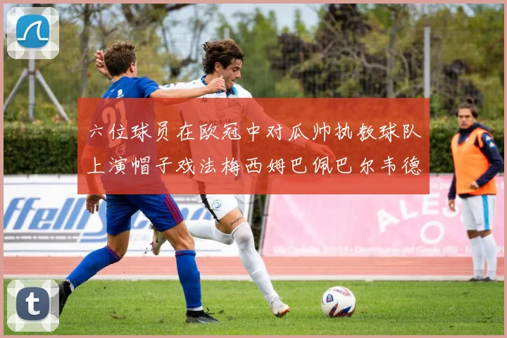 六位球员在欧冠中对瓜帅执教球队上演帽子戏法梅西姆巴佩巴尔韦德等人齐聚