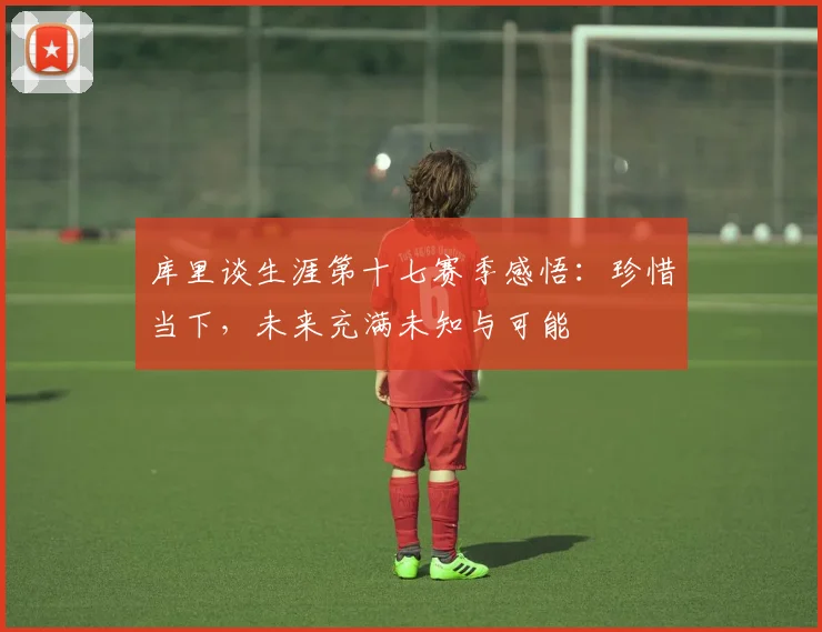 库里谈生涯第十七赛季感悟：珍惜当下，未来充满未知与可能