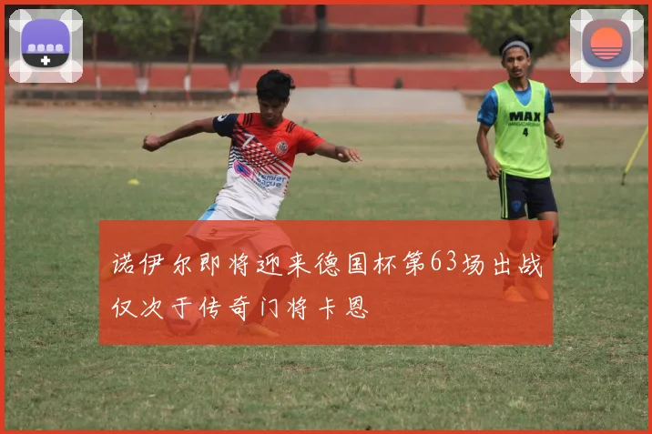 诺伊尔即将迎来德国杯第63场出战仅次于传奇门将卡恩