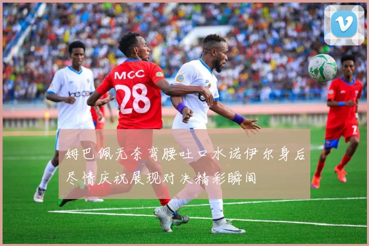 姆巴佩无奈弯腰吐口水诺伊尔身后尽情庆祝展现对决精彩瞬间