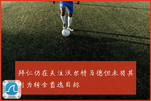 拜仁仍在关注沃尔特马德但未将其列为转会首选目标