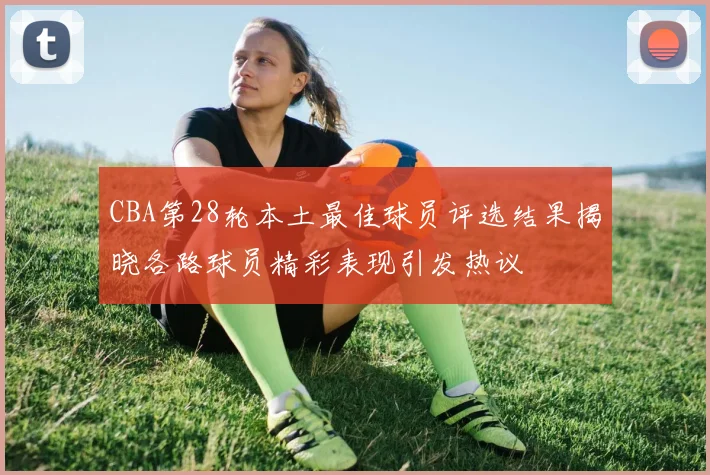 CBA第28轮本土最佳球员评选结果揭晓各路球员精彩表现引发热议