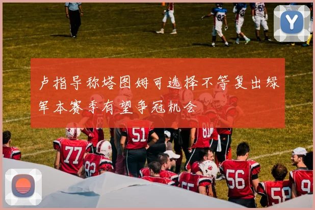 卢指导称塔图姆可选择不等复出绿军本赛季有望争冠机会
