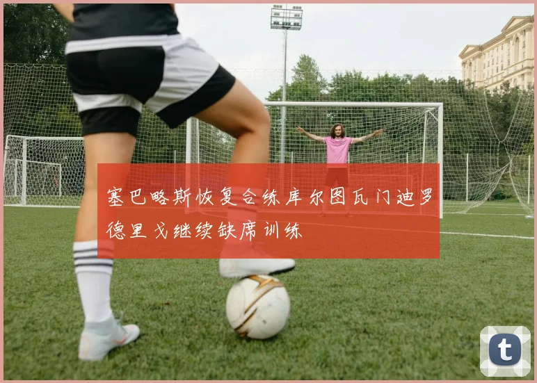 塞巴略斯恢复合练库尔图瓦门迪罗德里戈继续缺席训练