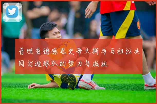 普理查德感恩史蒂文斯与马祖拉共同打造球队的努力与成就