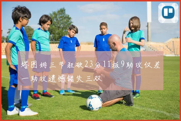 塔图姆三节狂砍23分11板9助攻仅差一助攻遗憾错失三双