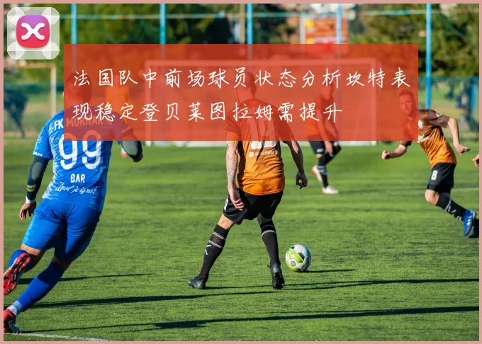 法国队中前场球员状态分析坎特表现稳定登贝莱图拉姆需提升