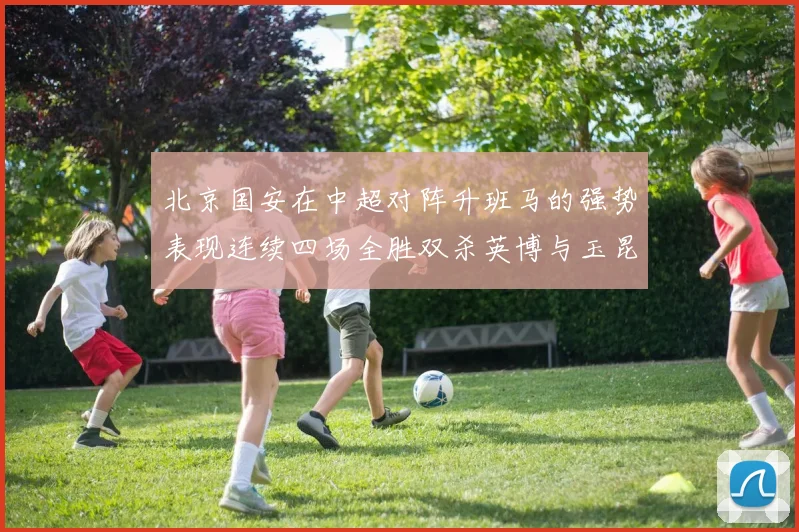 北京国安在中超对阵升班马的强势表现连续四场全胜双杀英博与玉昆