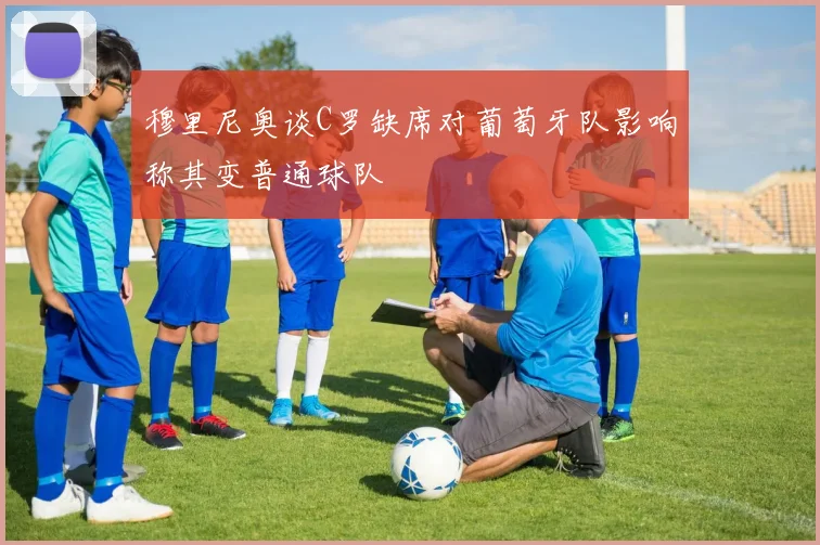 穆里尼奥谈C罗缺席对葡萄牙队影响称其变普通球队