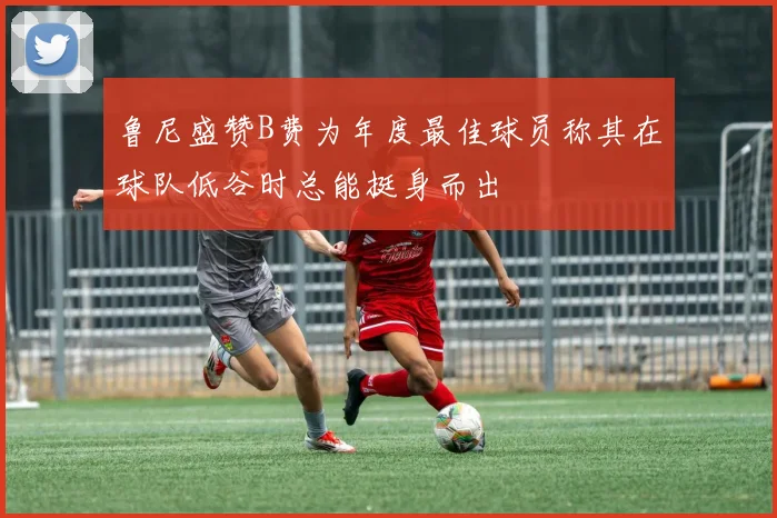 鲁尼盛赞B费为年度最佳球员称其在球队低谷时总能挺身而出