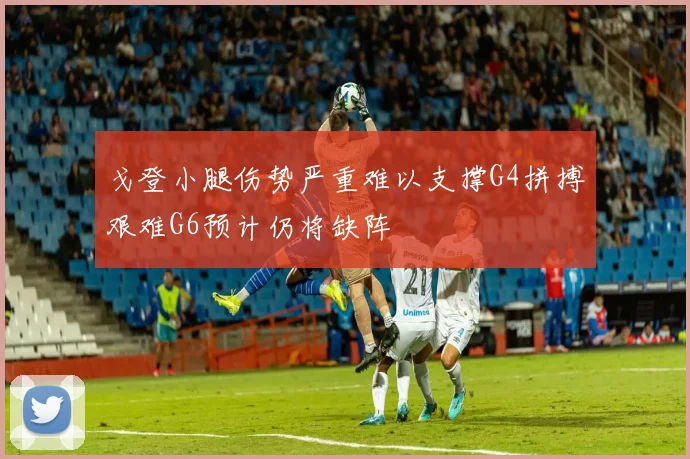 戈登小腿伤势严重难以支撑G4拼搏艰难G6预计仍将缺阵